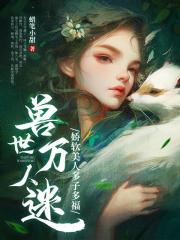 兽世万人迷：娇软美人多子多福免费阅读，兽世万人迷：娇软美人多子多福木芸芸夜羽小说无弹窗阅读-经典文学