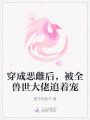 穿成惡雌后，被全獸世大佬追著寵