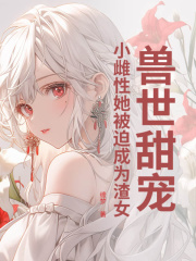 已完结小说《兽世甜宠：小雌性她被迫成为渣女》精彩章节在线阅读