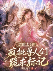 恶雌太会哄，疯批兽人们跪求标记在线阅读