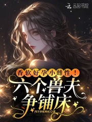 畅销书籍香软好孕小雌性！六个兽夫争铺床