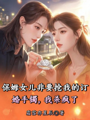 保姆女儿非要抢我的订婚手镯，我杀疯了全文爆款