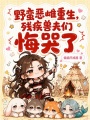 野蛮恶雌重生，残疾兽夫们悔哭了